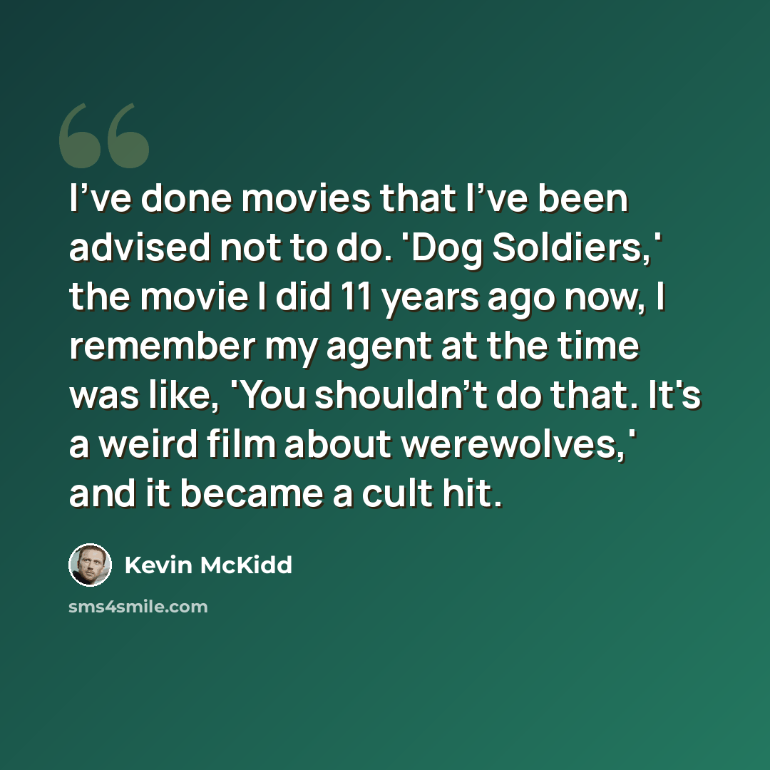 “I've done movies that I've been advised not to do. 'Dog Soldiers,' the movie I did 11 years ago now, I remember my agent at the time was like, 'You shouldn't do that. It's a weird film about werewolves,' and it became a cult hit.” quote by Kevin McKidd