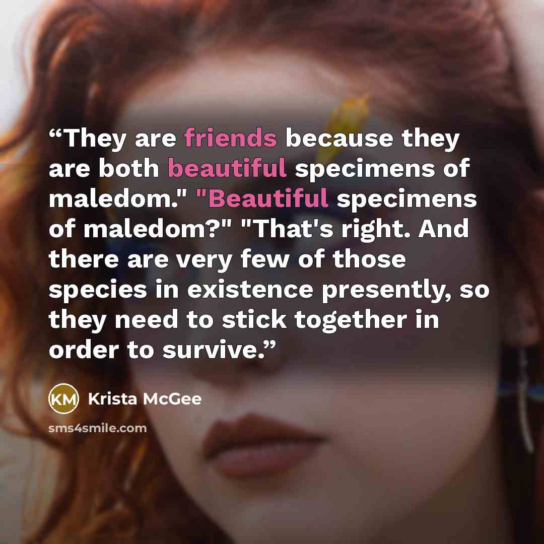 “They are friends because they are both beautiful specimens of maledom." "Beautiful specimens of maledom?" "That's right. And there are very few of those species in existence presently, so they need to stick together in order to survive.” quote by Krista McGee