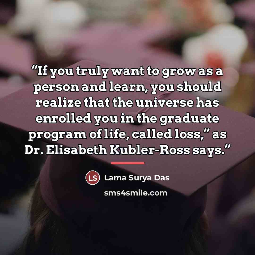 “If you truly want to grow as a person and learn, you should realize that the universe has enrolled you in the graduate program of life, called loss,” as Dr. Elisabeth Kubler-Ross says.” quote by Lama Surya Das