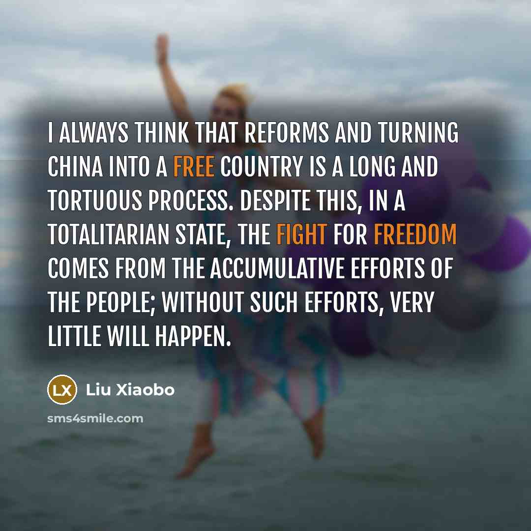 “I always think that reforms and turning China into a free country is a long and tortuous process. Despite this, in a totalitarian state, the fight for freedom comes from the accumulative efforts of the people; without such efforts, very little will happen.” quote by Liu Xiaobo