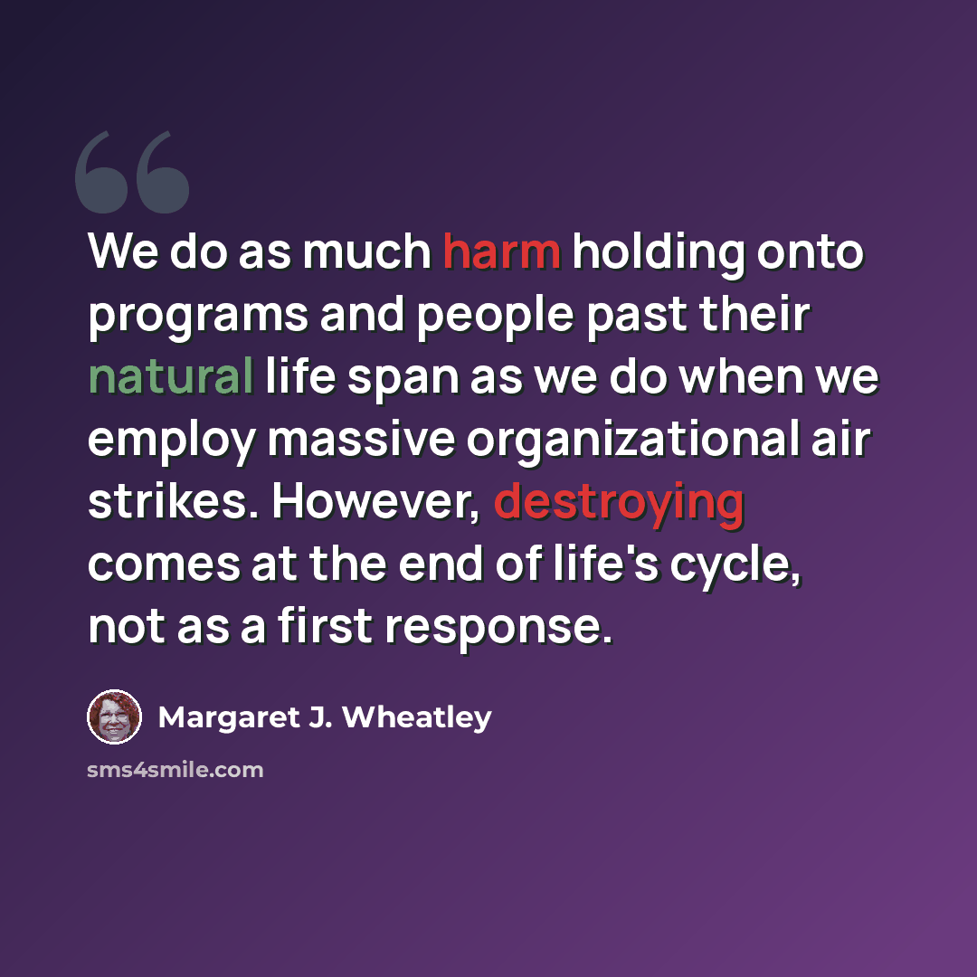 “We do as much harm holding onto programs and people past their natural life span as we do when we employ massive organizational air strikes. However, destroying comes at the end of life's cycle, not as a first response.” quote by Margaret J. Wheatley