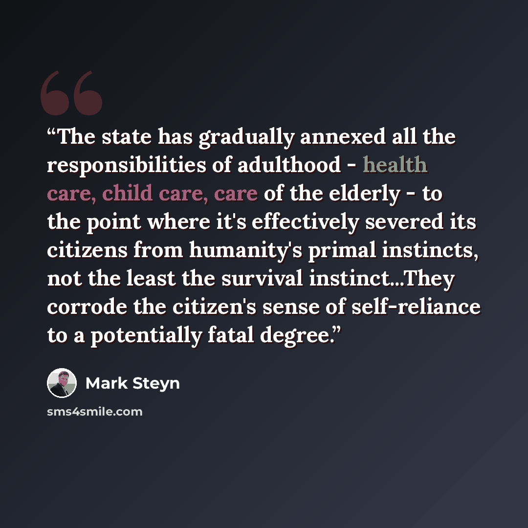 “The state has gradually annexed all the responsibilities of adulthood - health care, child care, care of the elderly - to the point where it's effectively severed its citizens from humanity's primal instincts, not the least the survival instinct...They corrode the citizen's sense of self-reliance…” quote by Mark Steyn