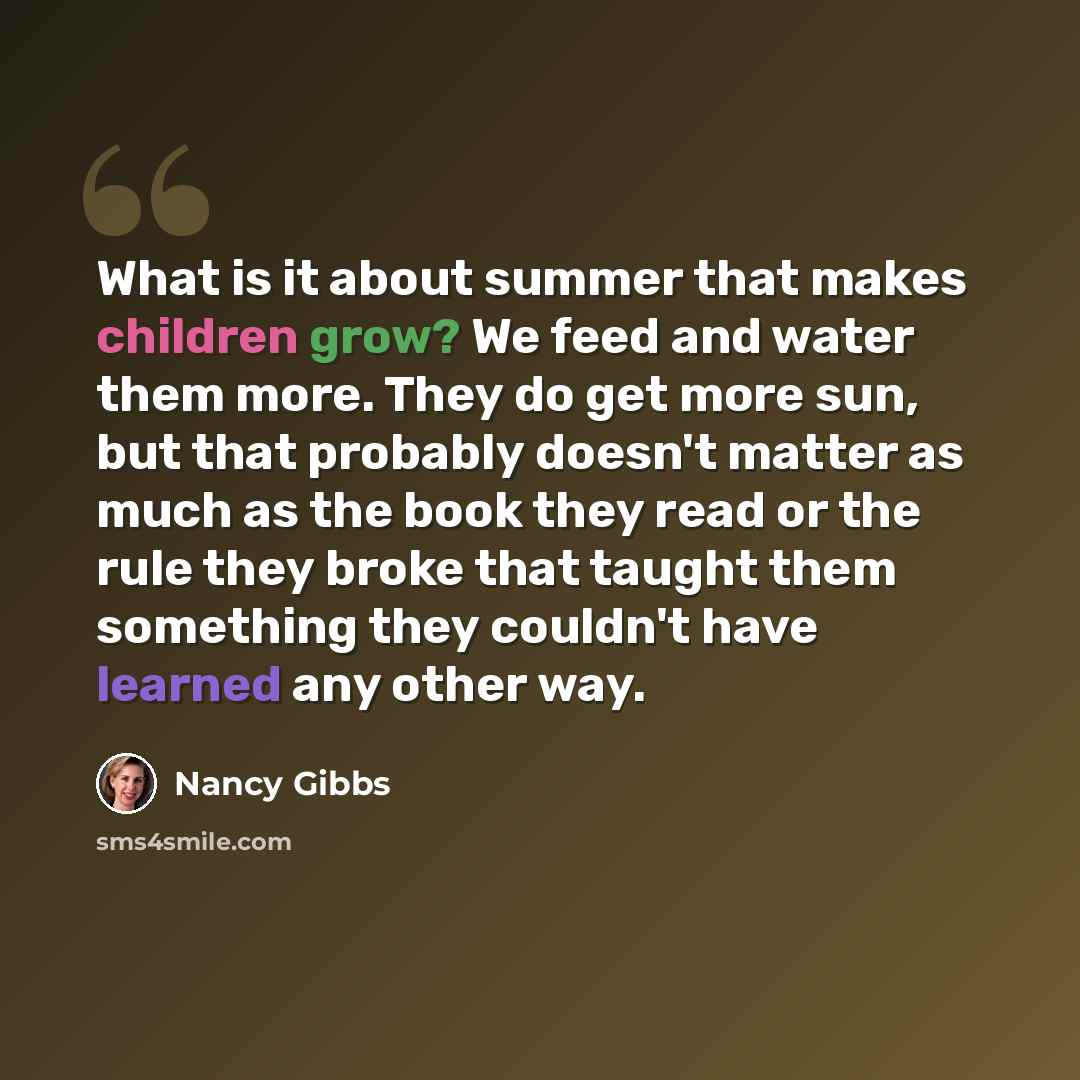 “What is it about summer that makes children grow? We feed and water them more. They do get more sun, but that probably doesn't matter as much as the book they read or the rule they broke that taught them something they couldn't have learned any other way.” quote by Nancy Gibbs
