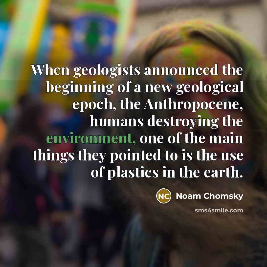 “When geologists announced the beginning of a new geological epoch, the Anthropocene, humans destroying the environment, one of the main things they pointed to is the use of plastics in the earth.” quote by Noam Chomsky