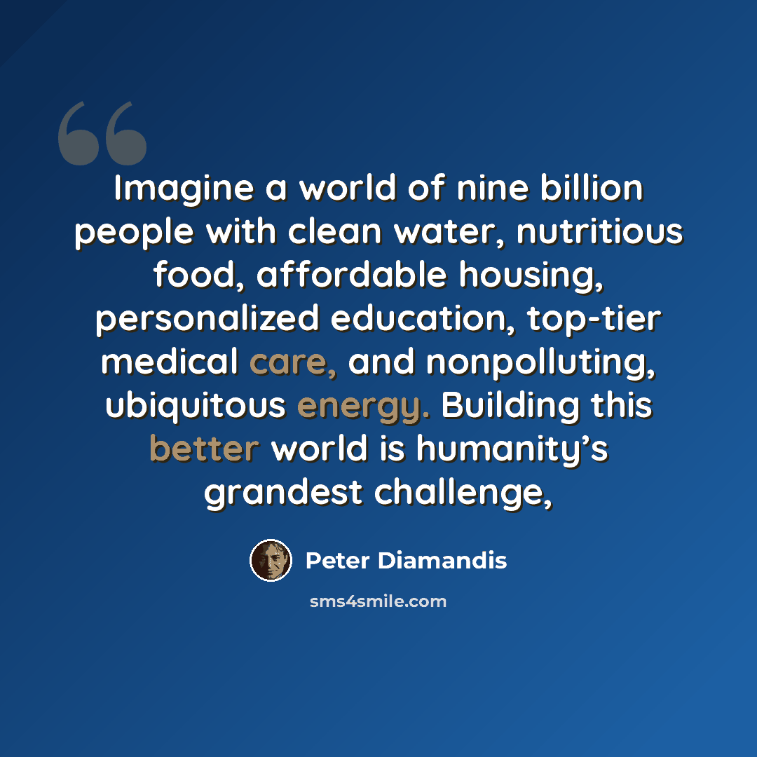 “Imagine a world of nine billion people with clean water, nutritious food, affordable housing, personalized education, top-tier medical care, and nonpolluting, ubiquitous energy. Building this better world is humanity’s grandest challenge,” quote by Peter Diamandis