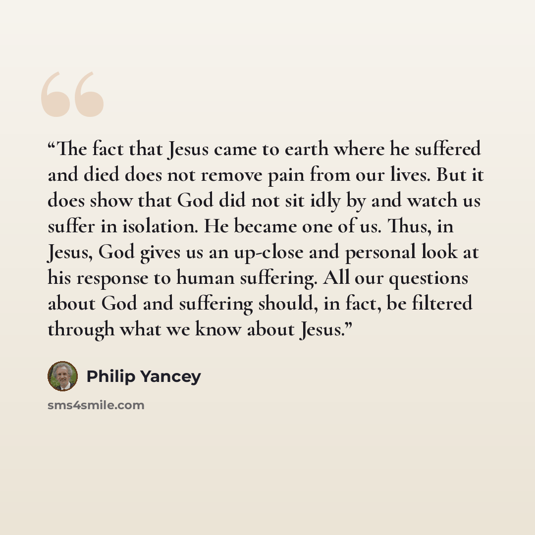 “The fact that Jesus came to earth where he suffered and died does not remove pain from our lives. But it does show that God did not sit idly by and watch us suffer in isolation. He became one of us. Thus, in Jesus, God gives us an up-close and personal look at his response to human suffering. All…” quote by Philip Yancey