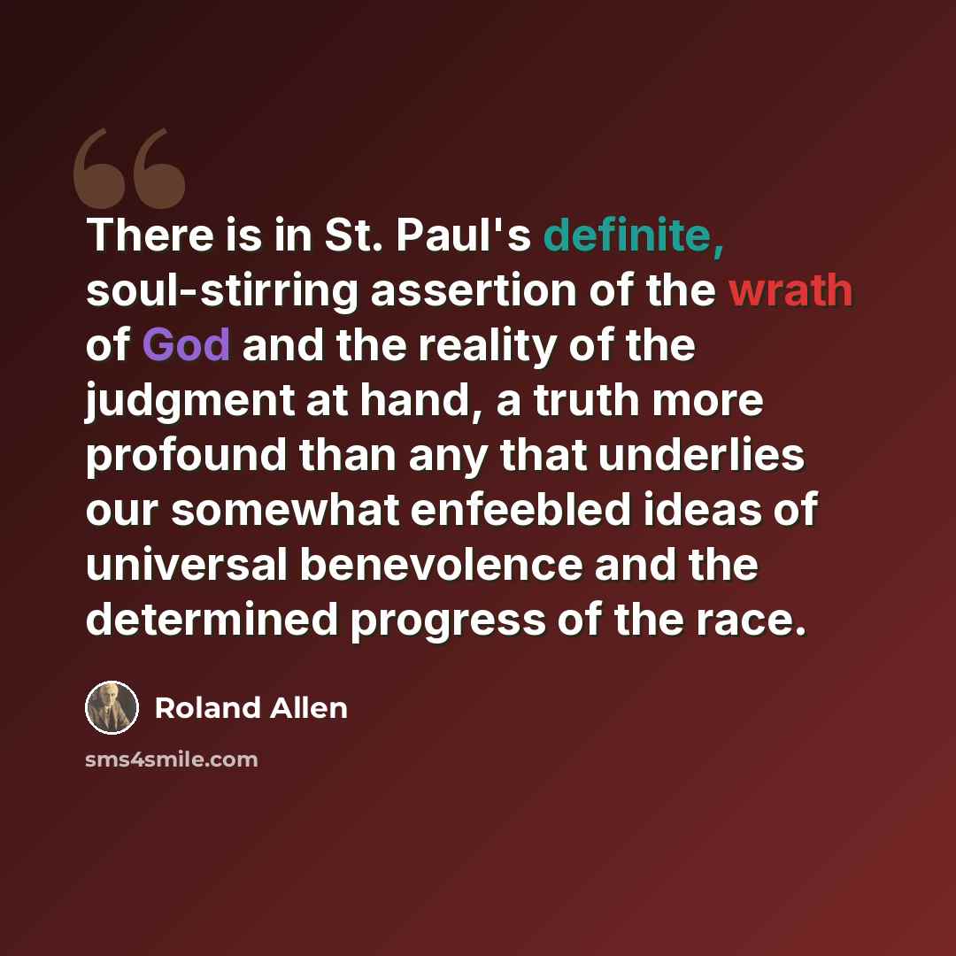 “There is in St. Paul's definite, soul-stirring assertion of the wrath of God and the reality of the judgment at hand, a truth more profound than any that underlies our somewhat enfeebled ideas of universal benevolence and the determined progress of the race.” quote by Roland Allen