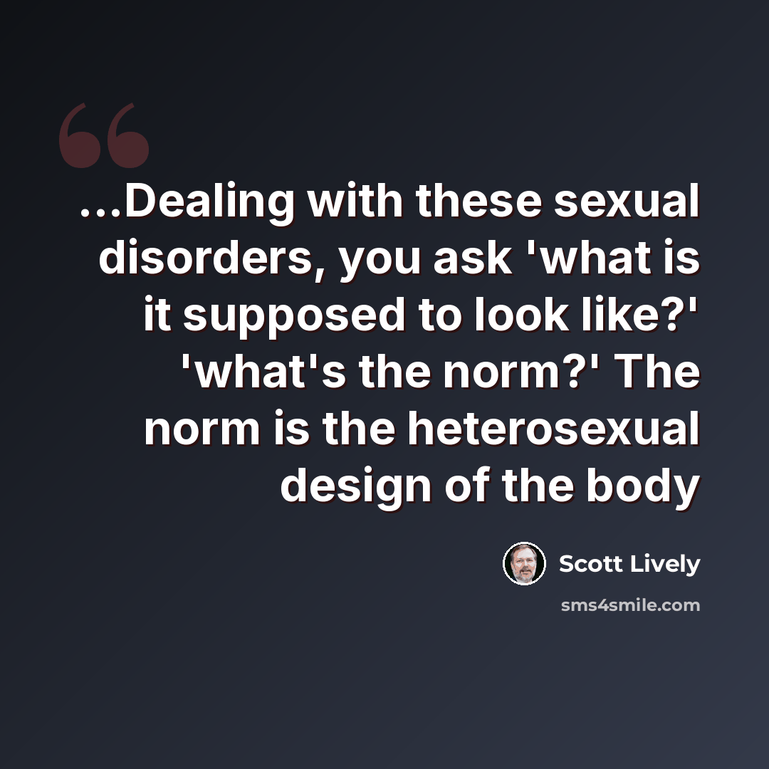“...Dealing with these sexual disorders, you ask 'what is it supposed to look like?' 'what's the norm?' The norm is the heterosexual design of the body” quote by Scott Lively