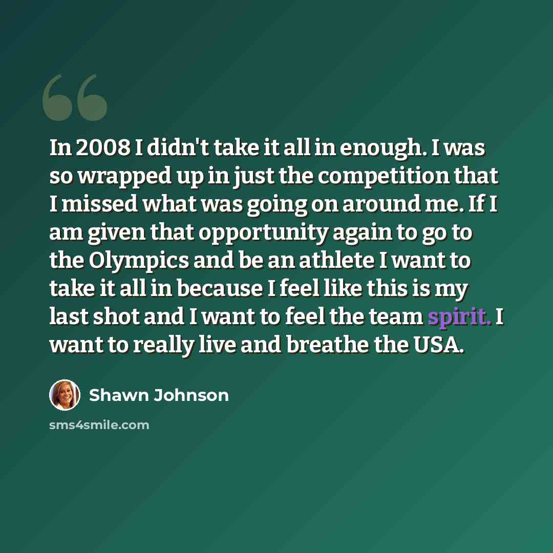 “In 2008 I didn't take it all in enough. I was so wrapped up in just the competition that I missed what was going on around me. If I am given that opportunity again to go to the Olympics and be an athlete I want to take it all in because I feel like this is my last shot and I want to feel the team…” quote by Shawn Johnson