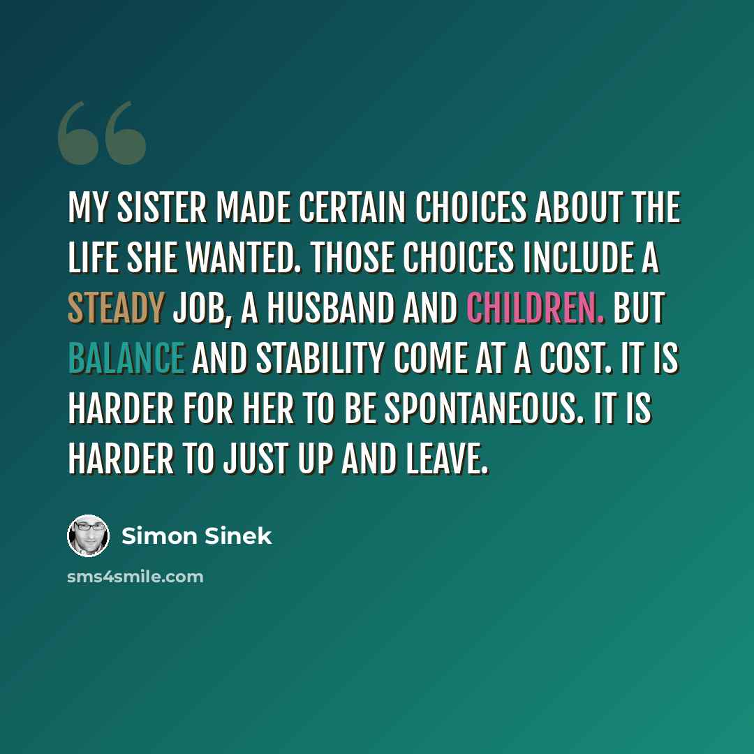 “My sister made certain choices about the life she wanted. Those choices include a steady job, a husband and children. But balance and stability come at a cost. It is harder for her to be spontaneous. It is harder to just up and leave.” quote by Simon Sinek