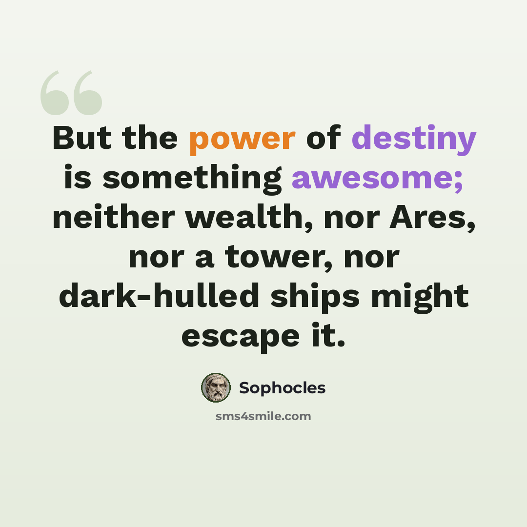 “But the power of destiny is something awesome; neither wealth, nor Ares, nor a tower, nor dark-hulled ships might escape it.” quote by Sophocles
