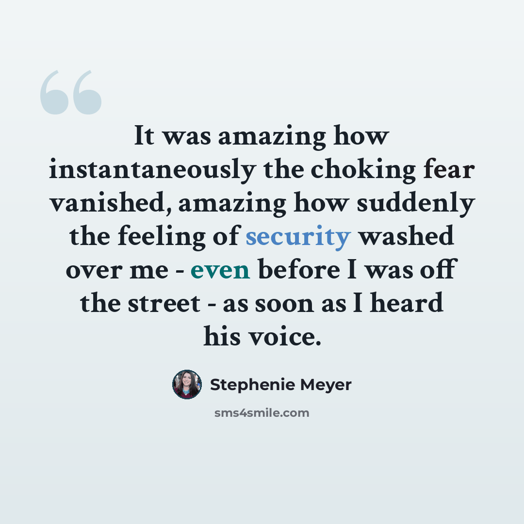“It was amazing how instantaneously the choking fear vanished, amazing how suddenly the feeling of security washed over me - even before I was off the street - as soon as I heard his voice.” quote by Stephenie Meyer