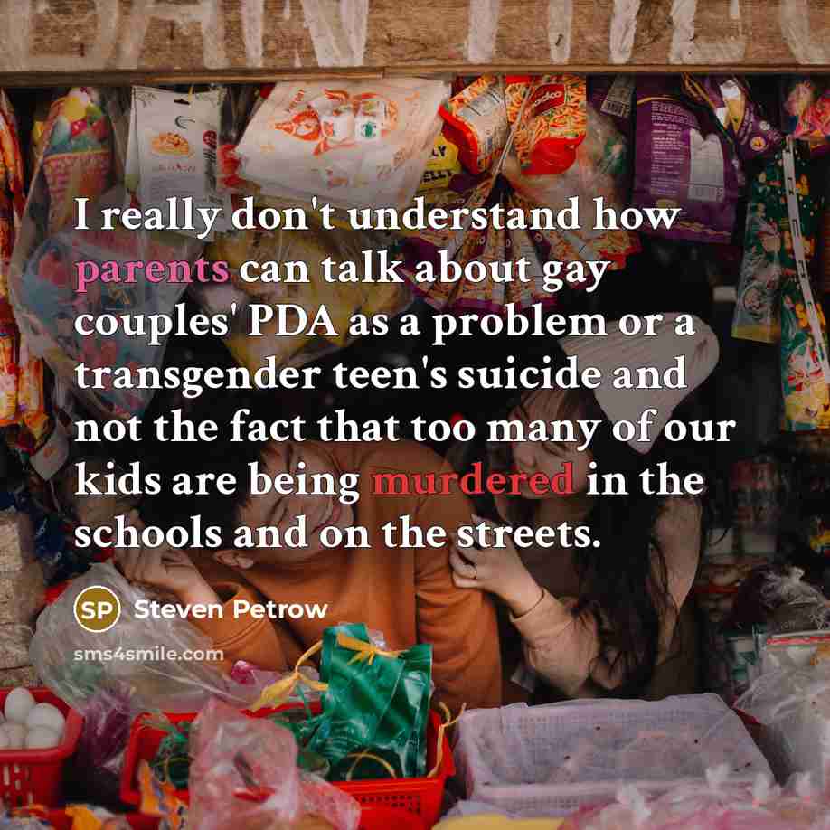 “I really don't understand how parents can talk about gay couples' PDA as a problem or a transgender teen's suicide and not the fact that too many of our kids are being murdered in the schools and on the streets.” quote by Steven Petrow