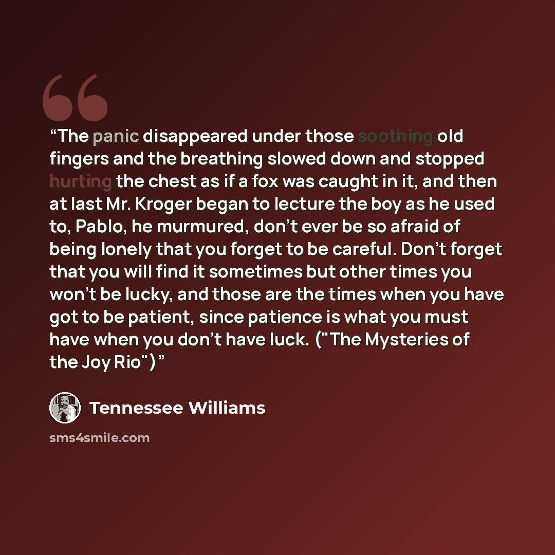 “The panic disappeared under those soothing old fingers and the breathing slowed down and stopped hurting the chest as if a fox was caught in it, and then at last Mr. Kroger began to lecture the boy as he used to, Pablo, he murmured, don't ever be so afraid of being lonely that you forget to be…” quote by Tennessee Williams