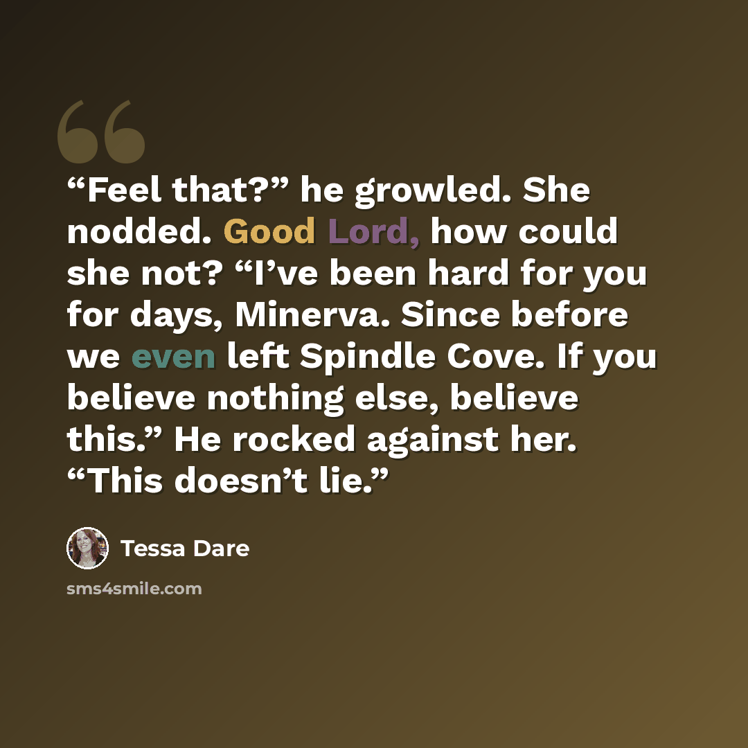 “Feel that?” he growled. She nodded. Good Lord, how could she not? “I’ve been hard for you for days, Minerva. Since before we even left Spindle Cove. If you believe nothing else, believe this.” He rocked against her. “This doesn’t lie.” quote by Tessa Dare