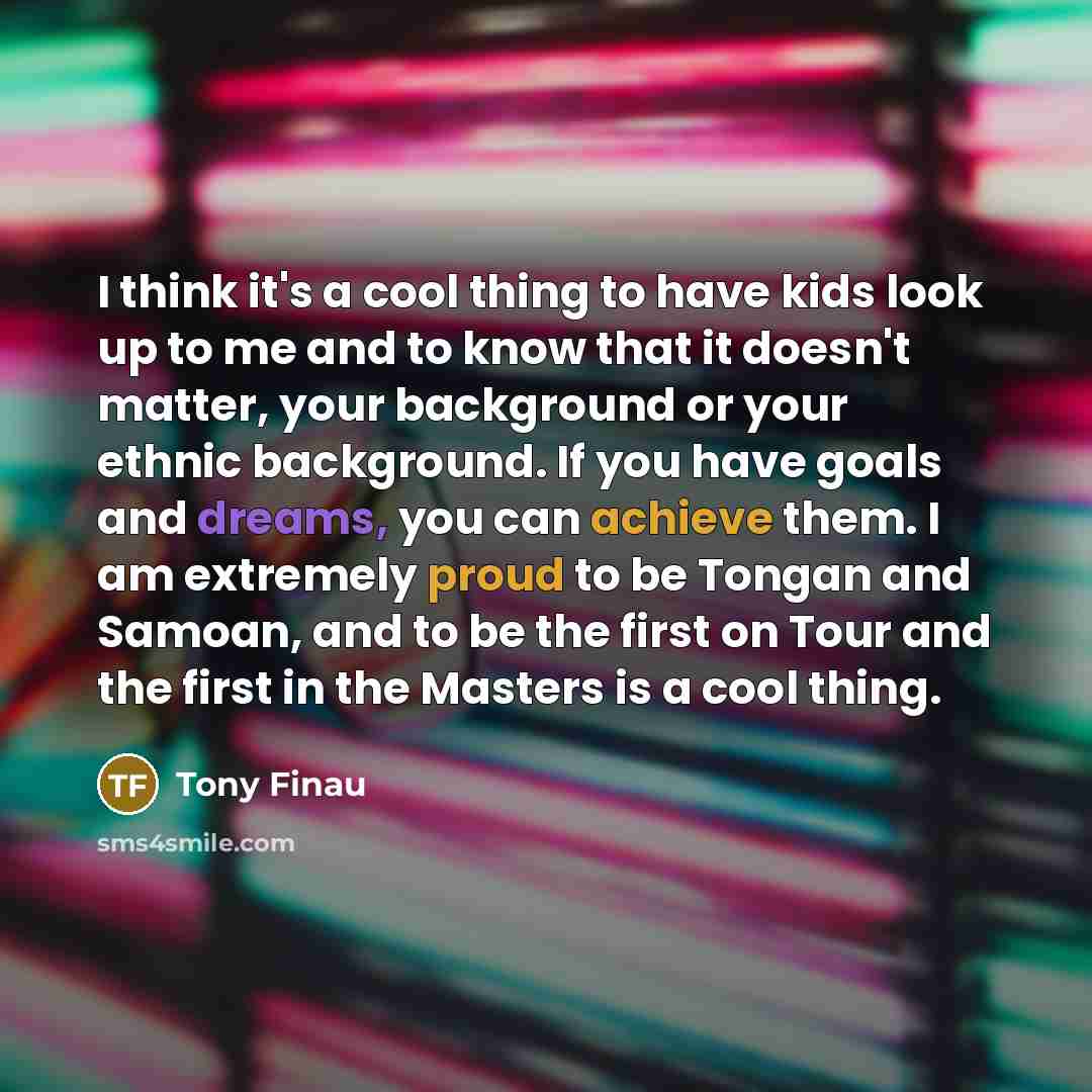 “I think it's a cool thing to have kids look up to me and to know that it doesn't matter, your background or your ethnic background. If you have goals and dreams, you can achieve them. I am extremely proud to be Tongan and Samoan, and to be the first on Tour and the first in the Masters is a cool…” quote by Tony Finau