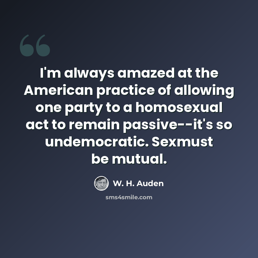 “I'm always amazed at the American practice of allowing one party to a homosexual act to remain passive--it's so undemocratic. Sexmust be mutual.” quote by W. H. Auden