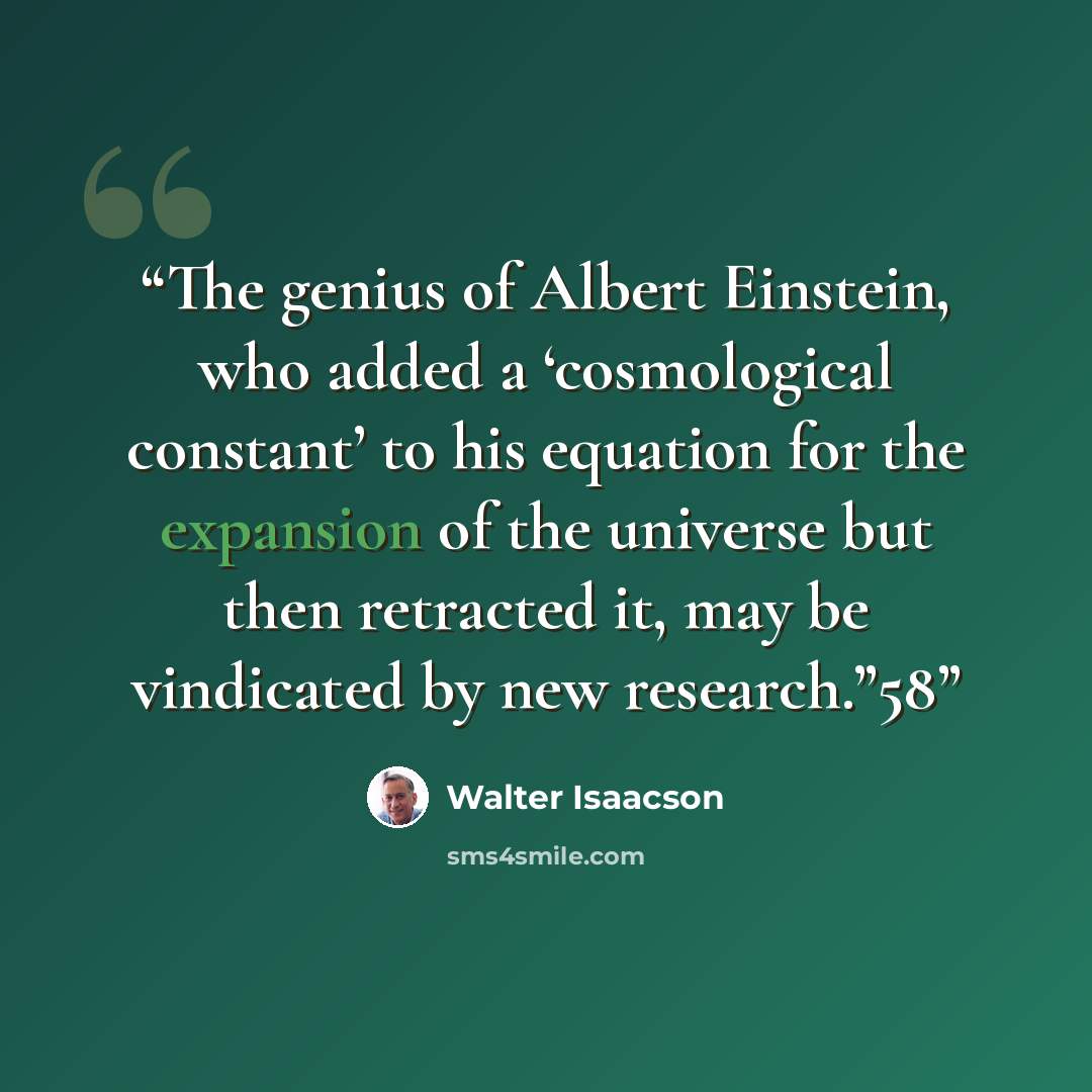 “The genius of Albert Einstein, who added a ‘cosmological constant’ to his equation for the expansion of the universe but then retracted it, may be vindicated by new research.”58” quote by Walter Isaacson