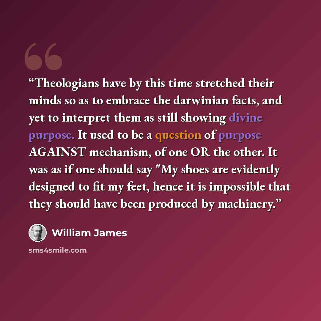 “Theologians have by this time stretched their minds so as to embrace the darwinian facts, and yet to interpret them as still showing divine purpose. It used to be a question of purpose AGAINST mechanism, of one OR the other. It was as if one should say "My shoes are evidently designed to fit my…” quote by William James
