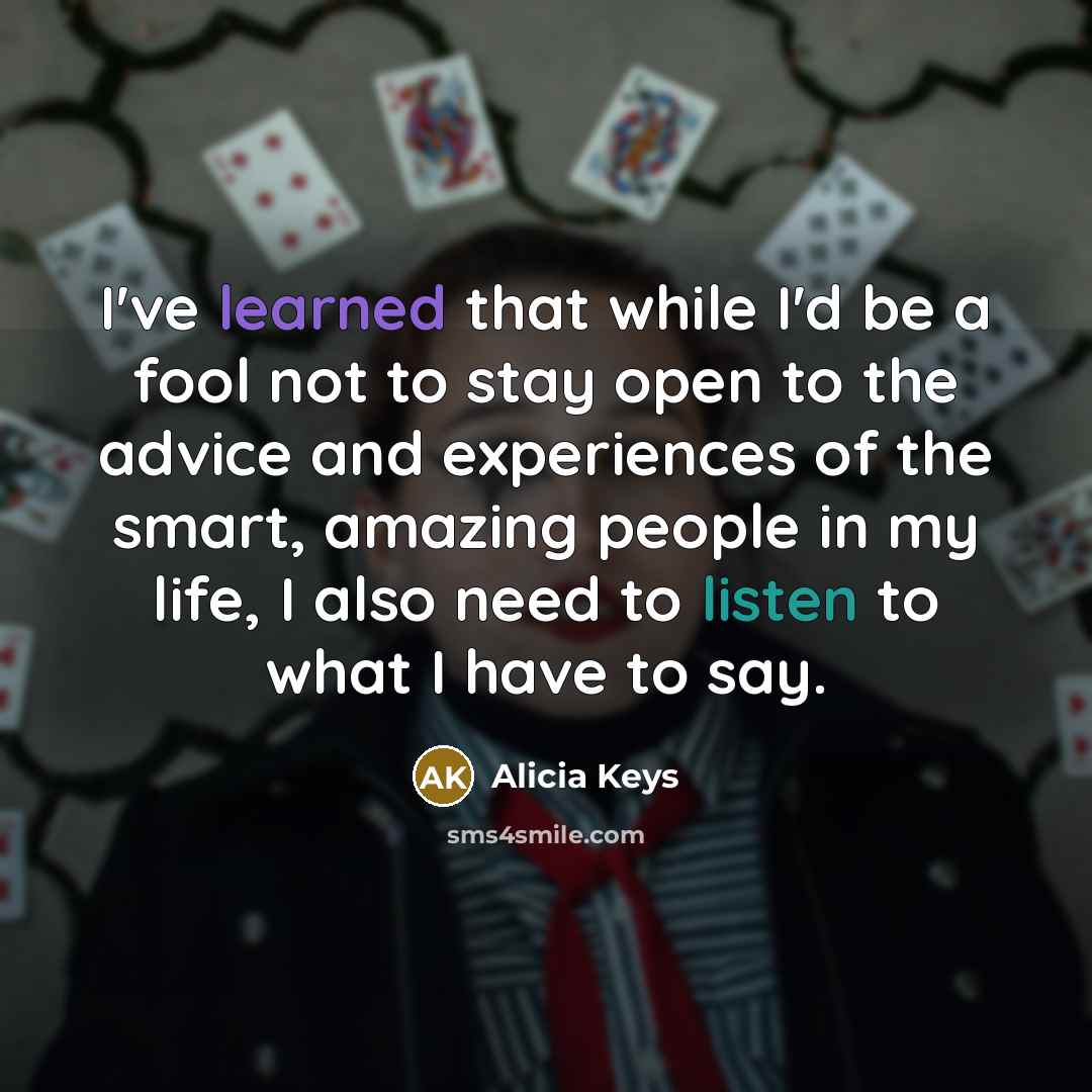 “I've learned that while I'd be a fool not to stay open to the advice and experiences of the smart, amazing people in my life, I also need to listen to what I have to say.” quote by Alicia Keys