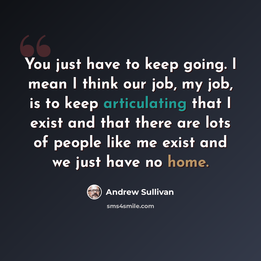 “You just have to keep going. I mean I think our job, my job, is to keep articulating that I exist and that there are lots of people like me exist and we just have no home.” quote by Andrew Sullivan