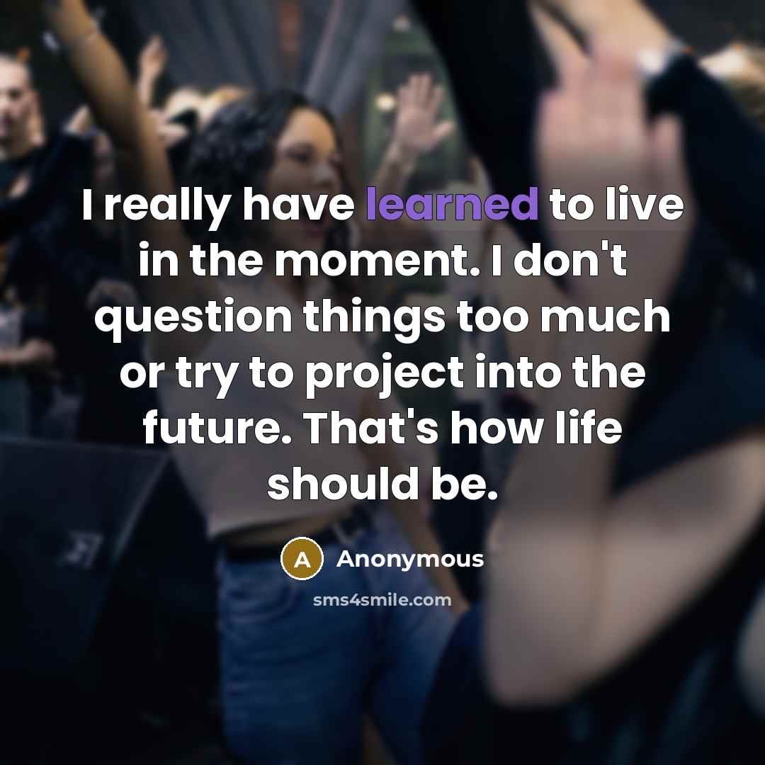 “I really have learned to live in the moment. I don't question things too much or try to project into the future. That's how life should be.” quote by Anonymous