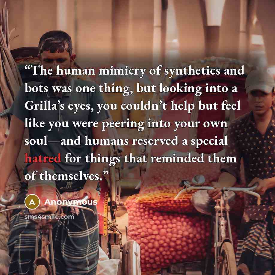 “The human mimicry of synthetics and bots was one thing, but looking into a Grilla’s eyes, you couldn’t help but feel like you were peering into your own soul—and humans reserved a special hatred for things that reminded them of themselves.” quote by Anonymous