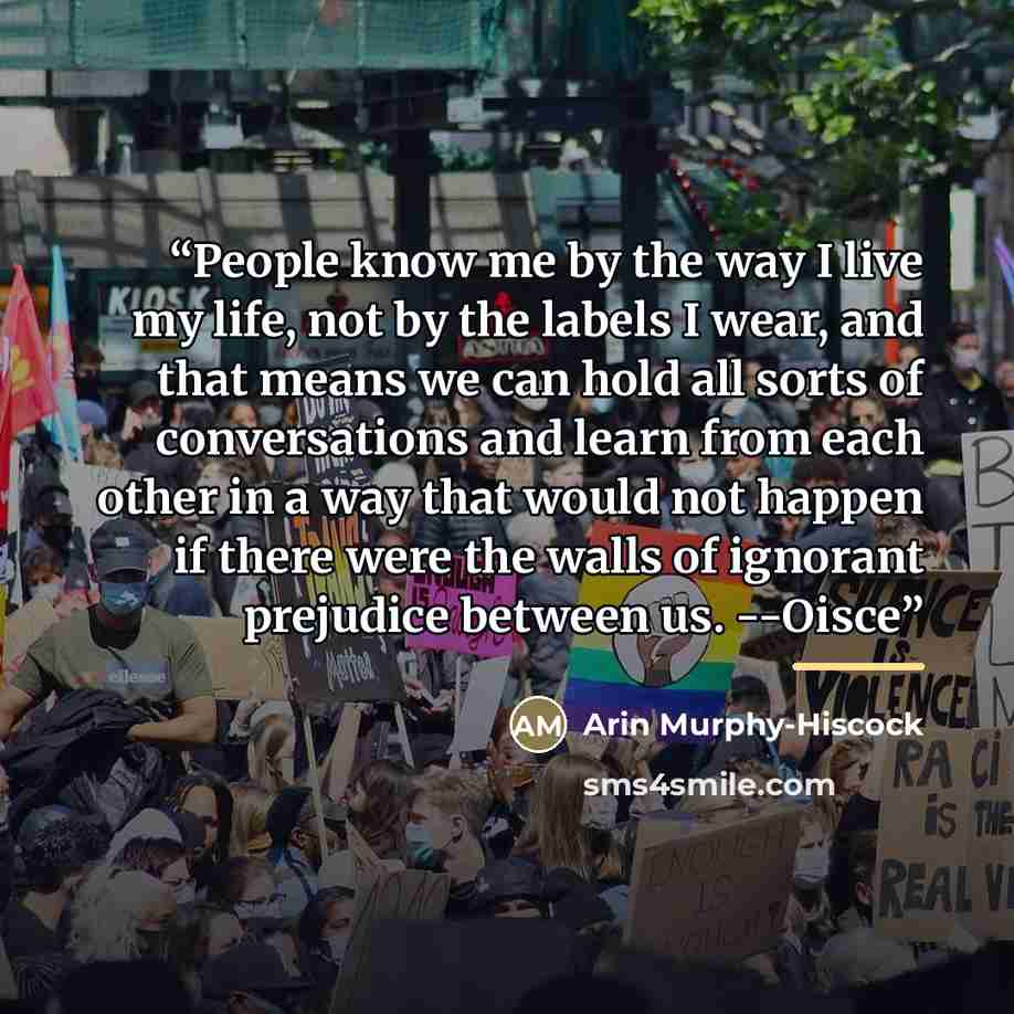 “People know me by the way I live my life, not by the labels I wear, and that means we can hold all sorts of conversations and learn from each other in a way that would not happen if there were the walls of ignorant prejudice between us. --Oisce” quote by Arin Murphy-Hiscock