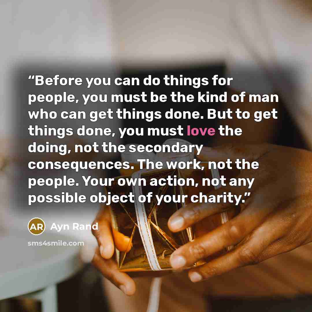 “Before you can do things for people, you must be the kind of man who can get things done. But to get things done, you must love the doing, not the secondary consequences. The work, not the people. Your own action, not any possible object of your charity.” quote by Ayn Rand