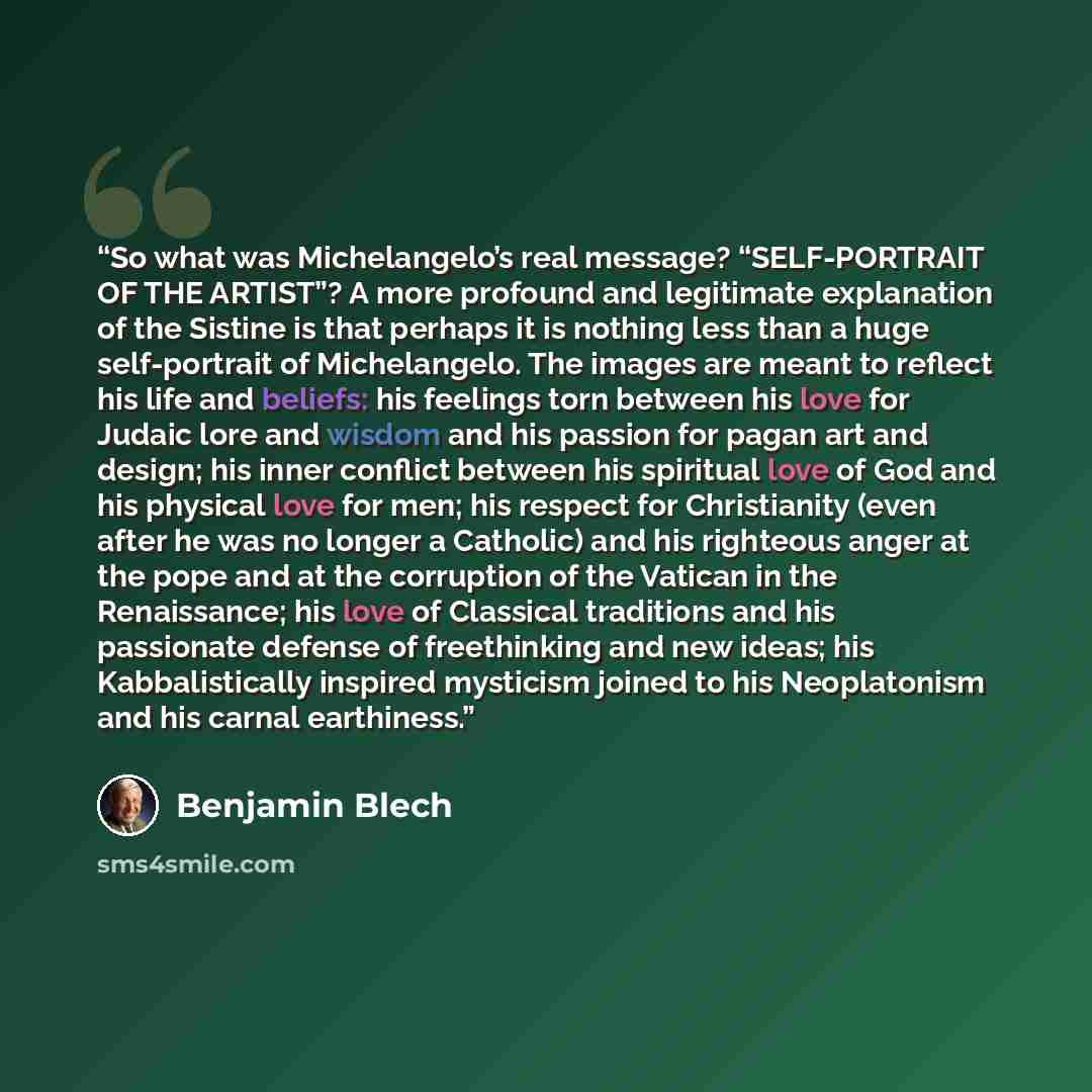 “So what was Michelangelo’s real message? “SELF-PORTRAIT OF THE ARTIST”? A more profound and legitimate explanation of the Sistine is that perhaps it is nothing less than a huge self-portrait of Michelangelo. The images are meant to reflect his life and beliefs: his feelings torn between his love…” quote by Benjamin Blech
