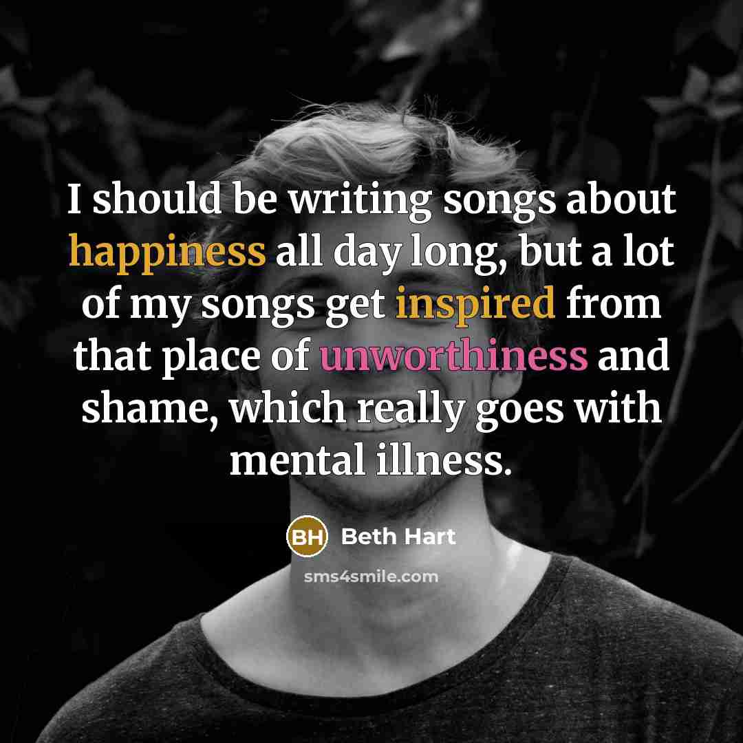 “I should be writing songs about happiness all day long, but a lot of my songs get inspired from that place of unworthiness and shame, which really goes with mental illness.” quote by Beth Hart