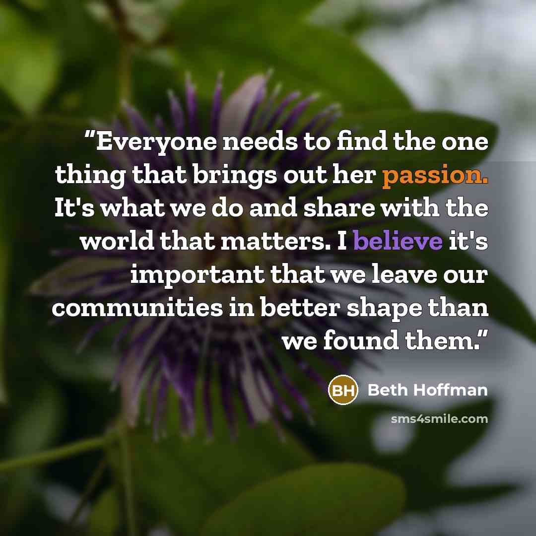 “Everyone needs to find the one thing that brings out her passion. It's what we do and share with the world that matters. I believe it's important that we leave our communities in better shape than we found them.” quote by Beth Hoffman