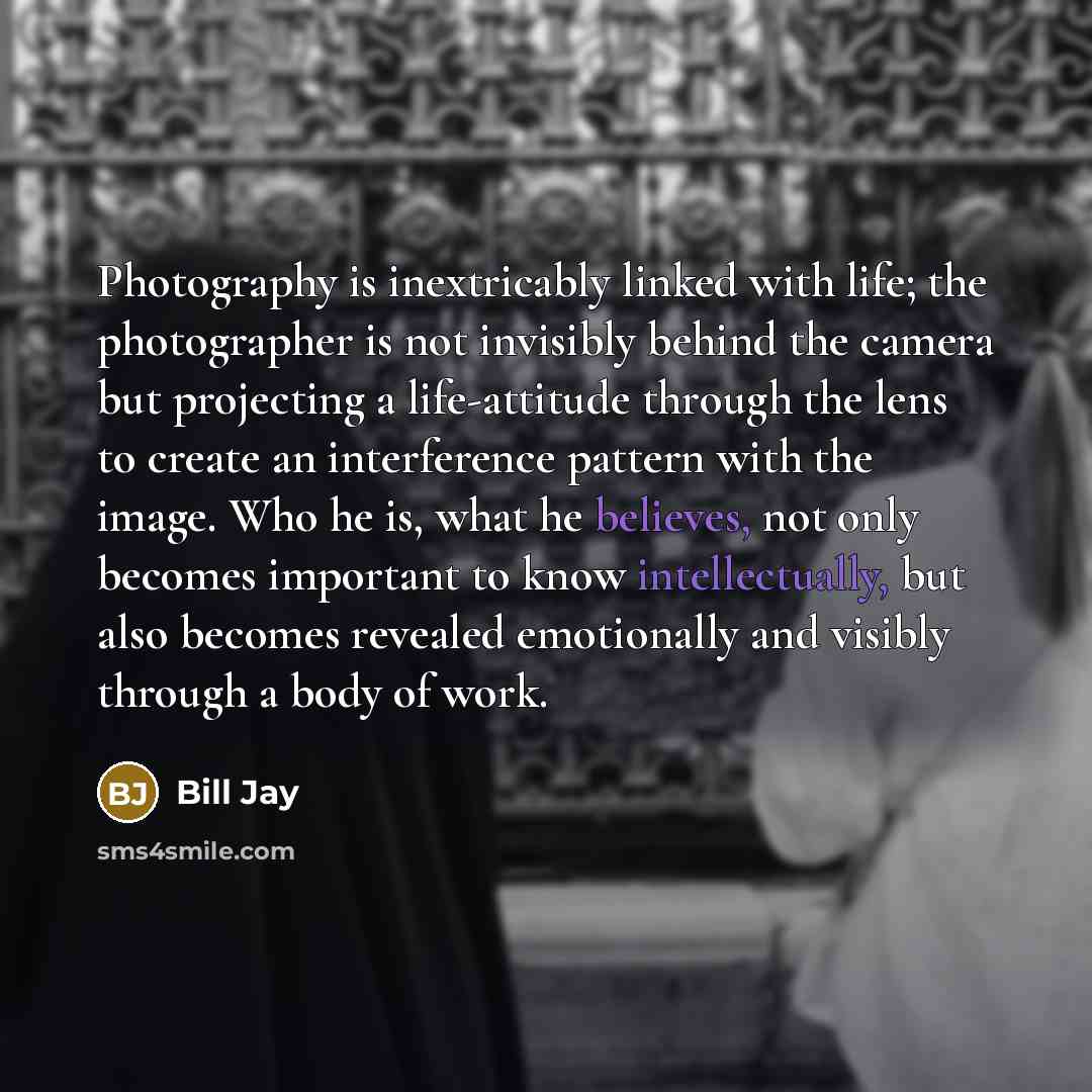 “Photography is inextricably linked with life; the photographer is not invisibly behind the camera but projecting a life-attitude through the lens to create an interference pattern with the image. Who he is, what he believes, not only becomes important to know intellectually, but also becomes…” quote by Bill Jay