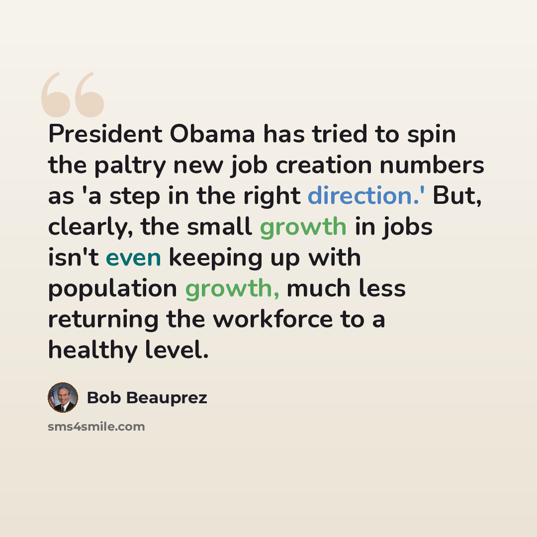 “President Obama has tried to spin the paltry new job creation numbers as 'a step in the right direction.' But, clearly, the small growth in jobs isn't even keeping up with population growth, much less returning the workforce to a healthy level.” quote by Bob Beauprez