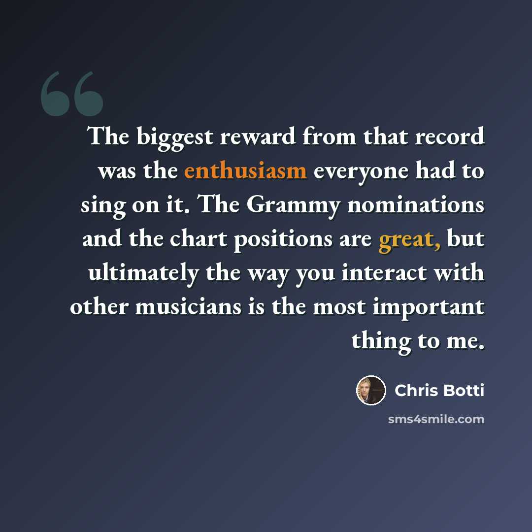 “The biggest reward from that record was the enthusiasm everyone had to sing on it. The Grammy nominations and the chart positions are great, but ultimately the way you interact with other musicians is the most important thing to me.” quote by Chris Botti