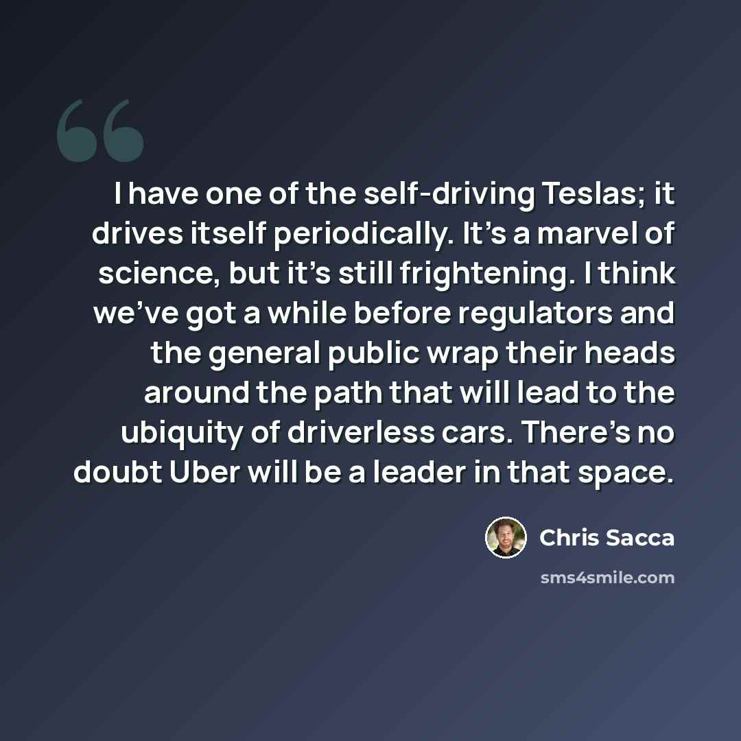“I have one of the self-driving Teslas; it drives itself periodically. It's a marvel of science, but it's still frightening. I think we've got a while before regulators and the general public wrap their heads around the path that will lead to the ubiquity of driverless cars. There's no doubt Uber…” quote by Chris Sacca