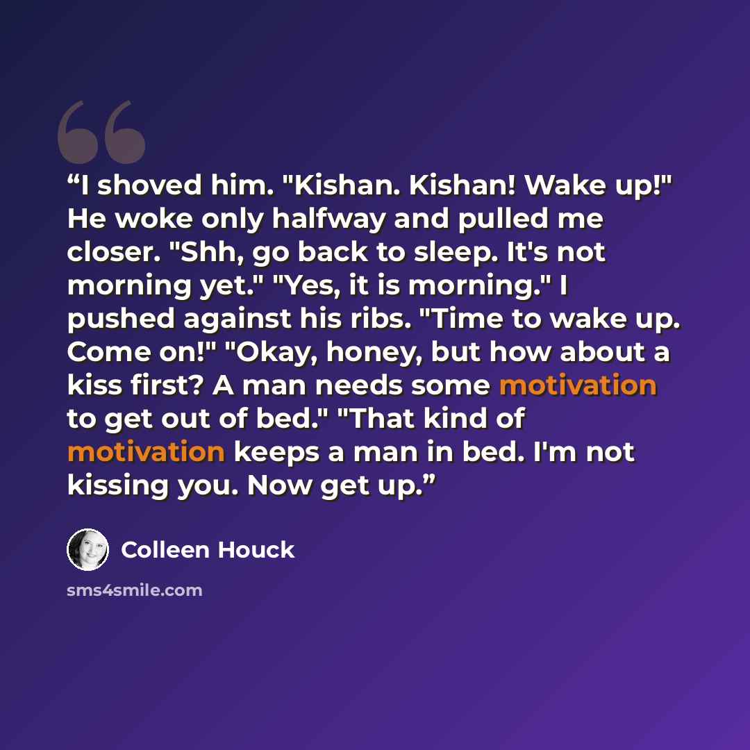 “I shoved him. "Kishan. Kishan! Wake up!" He woke only halfway and pulled me closer. "Shh, go back to sleep. It's not morning yet." "Yes, it is morning." I pushed against his ribs. "Time to wake up. Come on!" "Okay, honey, but how about a kiss first? A man needs some motivation to get out of bed."…” quote by Colleen Houck