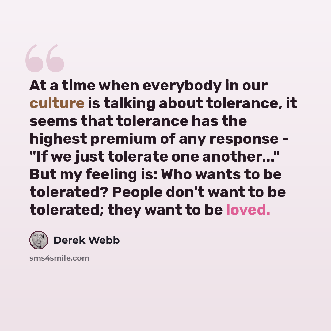 “At a time when everybody in our culture is talking about tolerance, it seems that tolerance has the highest premium of any response - "If we just tolerate one another..." But my feeling is: Who wants to be tolerated? People don't want to be tolerated; they want to be loved.” quote by Derek Webb