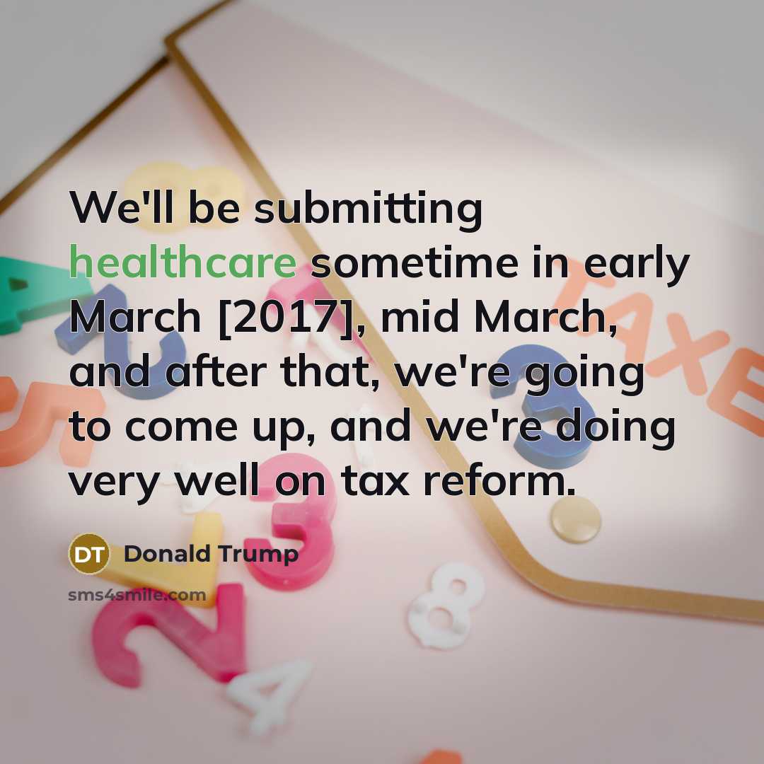 “We'll be submitting healthcare sometime in early March [2017], mid March, and after that, we're going to come up, and we're doing very well on tax reform.” quote by Donald Trump
