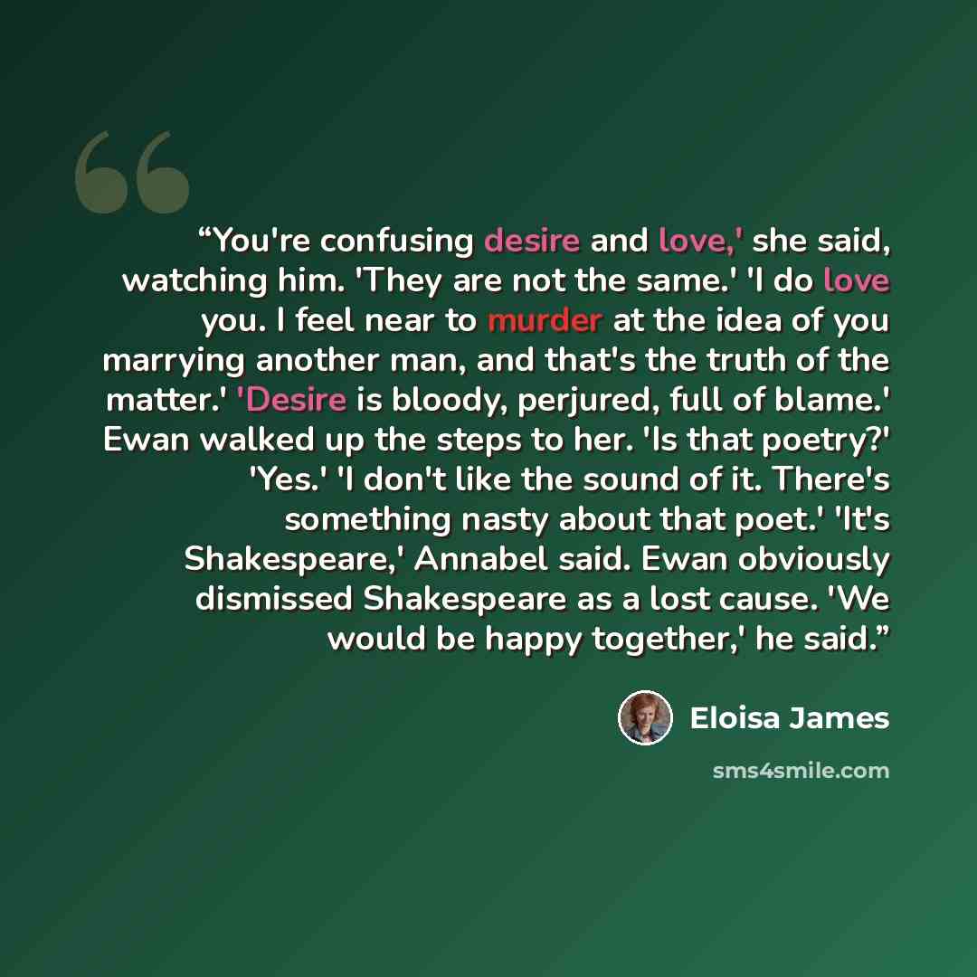 “You're confusing desire and love,' she said, watching him. 'They are not the same.' 'I do love you. I feel near to murder at the idea of you marrying another man, and that's the truth of the matter.' 'Desire is bloody, perjured, full of blame.' Ewan walked up the steps to her. 'Is that poetry?'…” quote by Eloisa James