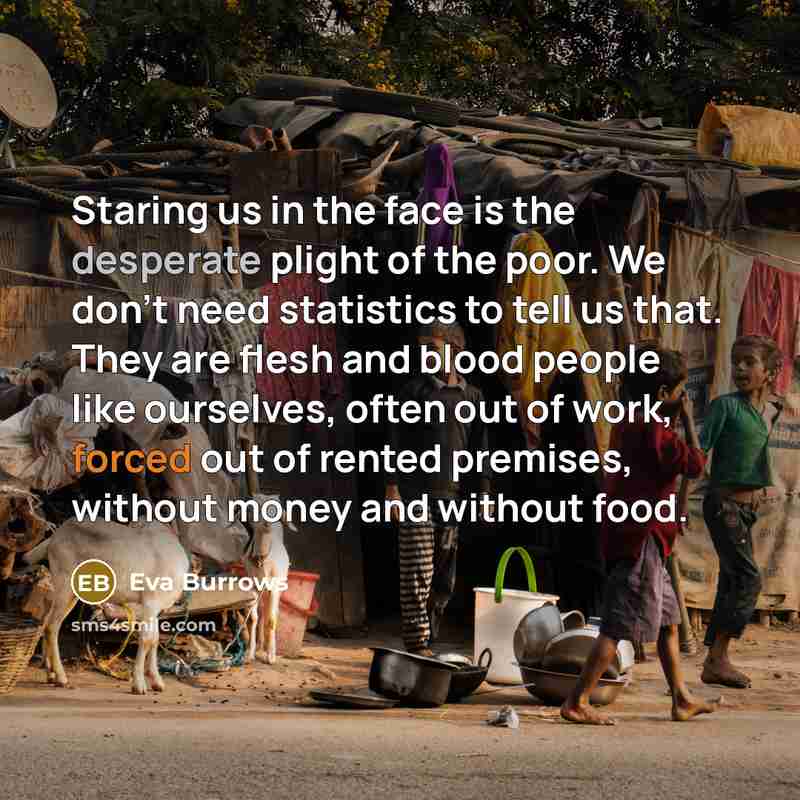 “Staring us in the face is the desperate plight of the poor. We don't need statistics to tell us that. They are flesh and blood people like ourselves, often out of work, forced out of rented premises, without money and without food.” quote by Eva Burrows