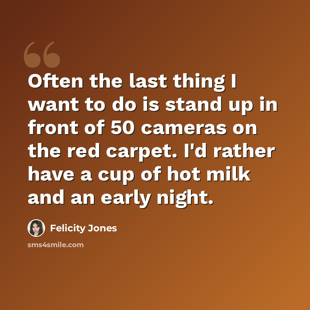 “Often the last thing I want to do is stand up in front of 50 cameras on the red carpet. I'd rather have a cup of hot milk and an early night.” quote by Felicity Jones