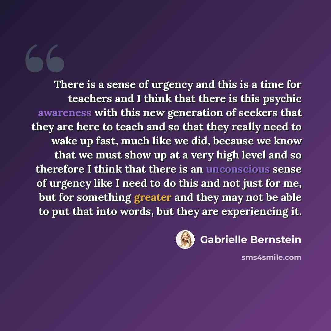 “There is a sense of urgency and this is a time for teachers and I think that there is this psychic awareness with this new generation of seekers that they are here to teach and so that they really need to wake up fast, much like we did, because we know that we must show up at a very high level and…” quote by Gabrielle Bernstein