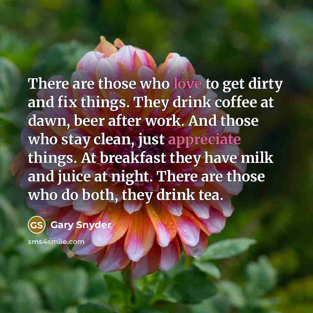 “There are those who love to get dirty and fix things. They drink coffee at dawn, beer after work. And those who stay clean, just appreciate things. At breakfast they have milk and juice at night. There are those who do both, they drink tea.” quote by Gary Snyder