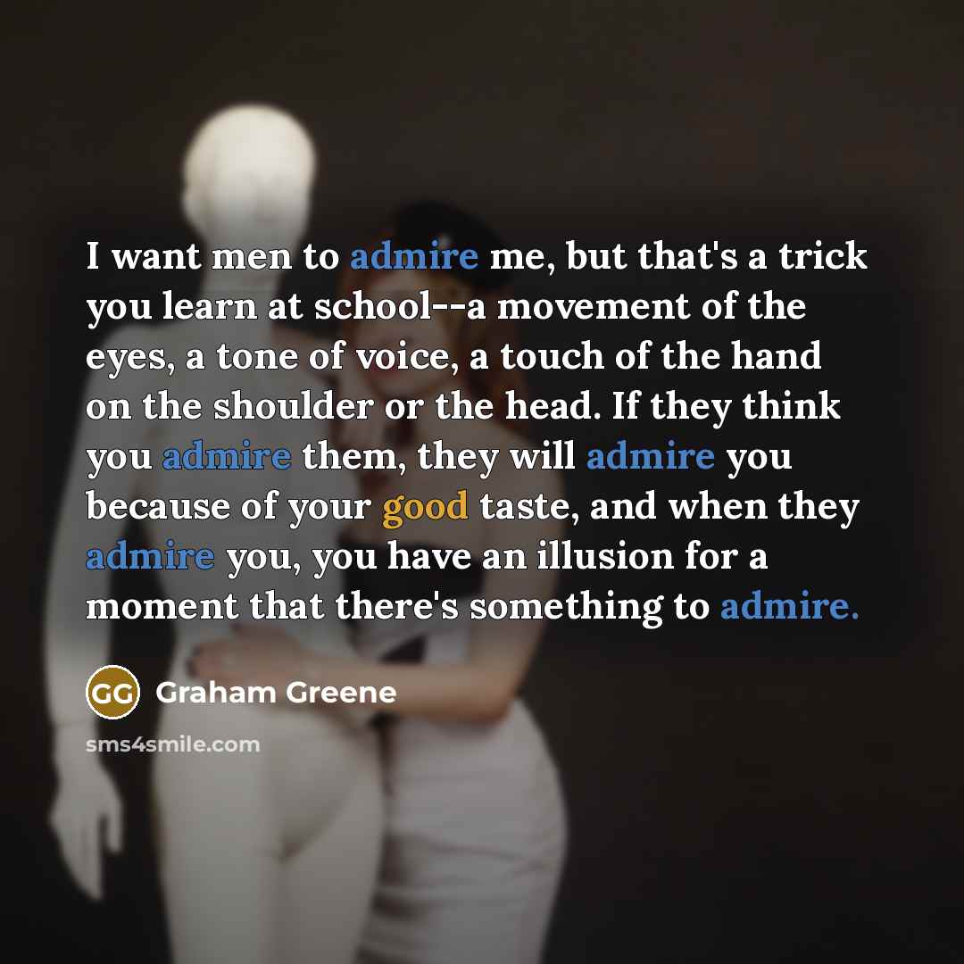 “I want men to admire me, but that's a trick you learn at school--a movement of the eyes, a tone of voice, a touch of the hand on the shoulder or the head. If they think you admire them, they will admire you because of your good taste, and when they admire you, you have an illusion for a moment…” quote by Graham Greene