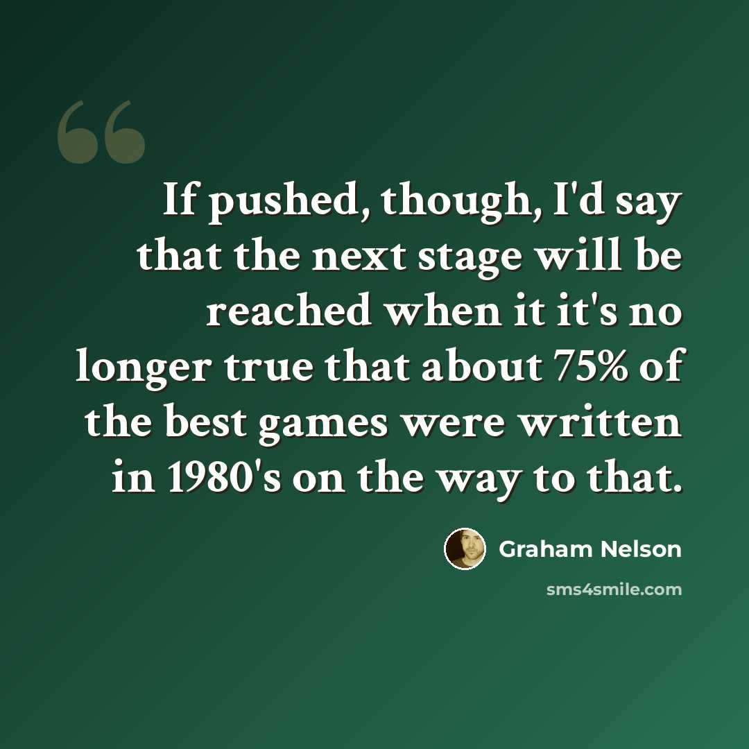 “If pushed, though, I'd say that the next stage will be reached when it it's no longer true that about 75% of the best games were written in 1980's on the way to that.” quote by Graham Nelson