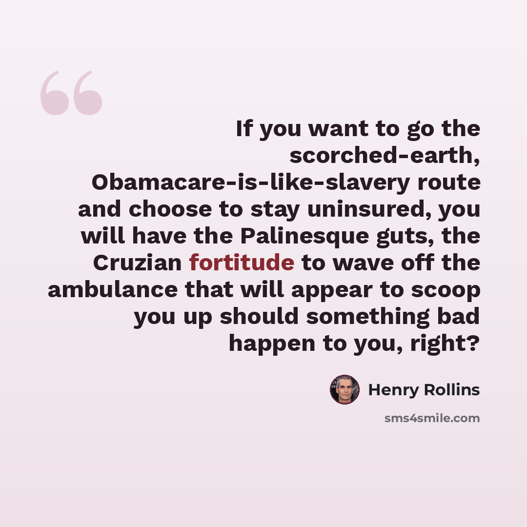 “If you want to go the scorched-earth, Obamacare-is-like-slavery route and choose to stay uninsured, you will have the Palinesque guts, the Cruzian fortitude to wave off the ambulance that will appear to scoop you up should something bad happen to you, right?” quote by Henry Rollins