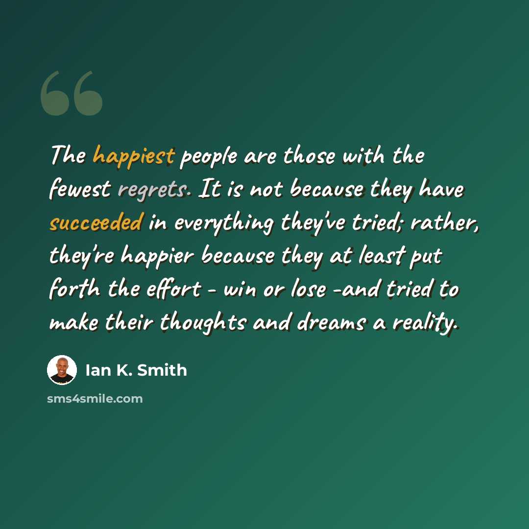 “The happiest people are those with the fewest regrets. It is not because they have succeeded in everything they've tried; rather, they're happier because they at least put forth the effort - win or lose -and tried to make their thoughts and dreams a reality.” quote by Ian K. Smith