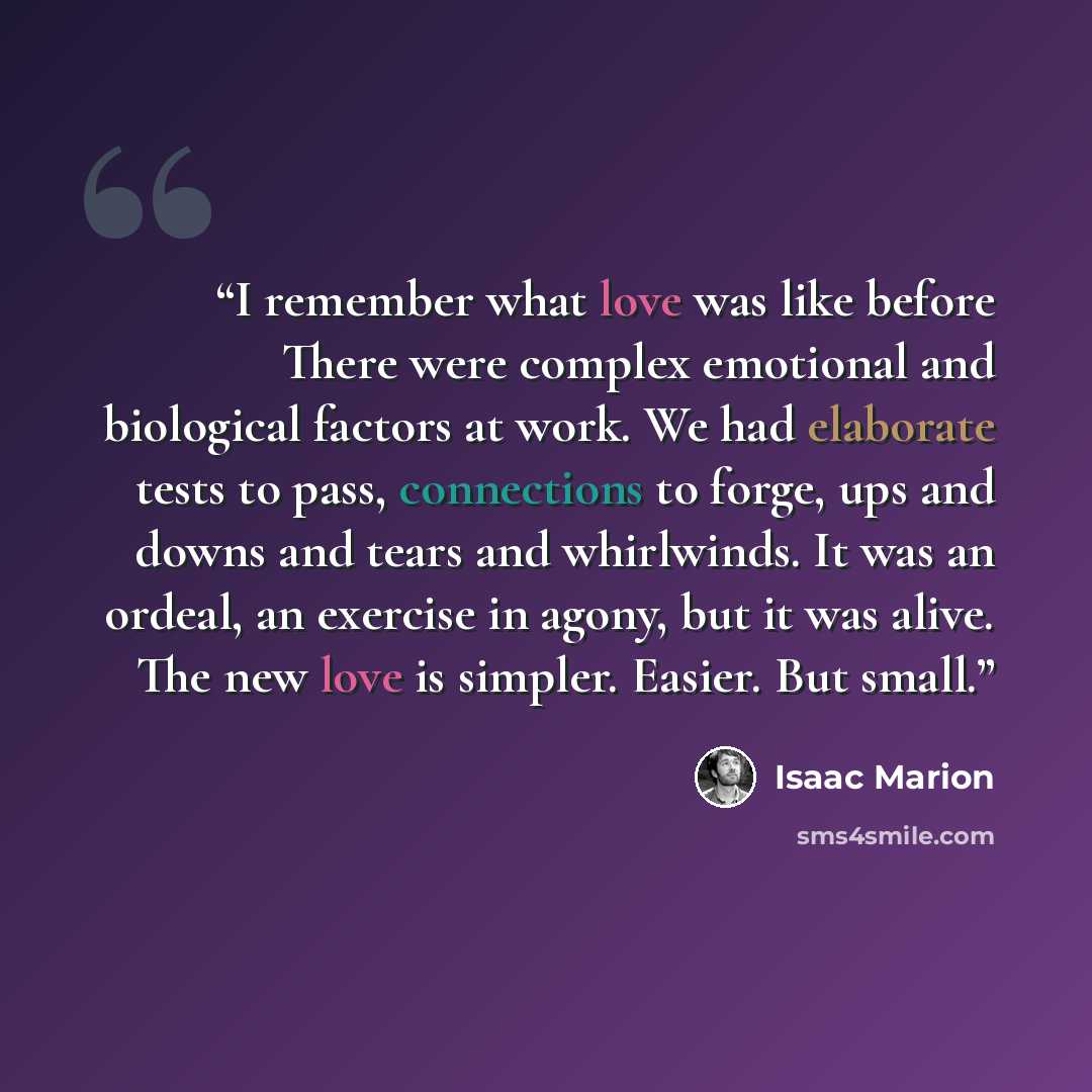 “I remember what love was like before There were complex emotional and biological factors at work. We had elaborate tests to pass, connections to forge, ups and downs and tears and whirlwinds. It was an ordeal, an exercise in agony, but it was alive. The new love is simpler. Easier. But small.” quote by Isaac Marion
