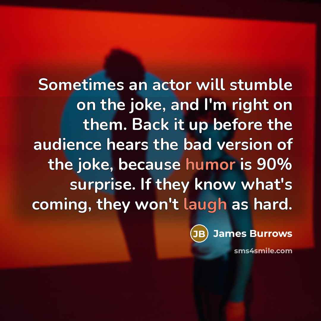 “Sometimes an actor will stumble on the joke, and I'm right on them. Back it up before the audience hears the bad version of the joke, because humor is 90% surprise. If they know what's coming, they won't laugh as hard.” quote by James Burrows